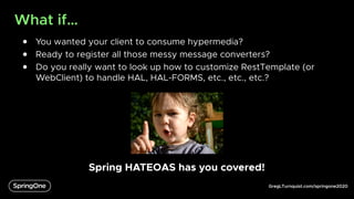 GregLTurnquist.com/springone2020
What if…
● You wanted your client to consume hypermedia?
● Ready to register all those messy message converters?
● Do you really want to look up how to customize RestTemplate (or
WebClient) to handle HAL, HAL-FORMS, etc., etc., etc.?
Spring HATEOAS has you covered!
 
