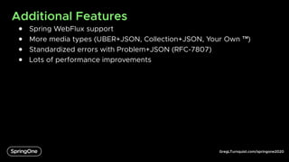 GregLTurnquist.com/springone2020
Additional Features
● Spring WebFlux support
● More media types (UBER+JSON, Collection+JSON, Your Own ™)
● Standardized errors with Problem+JSON (RFC-7807)
● Lots of performance improvements
 