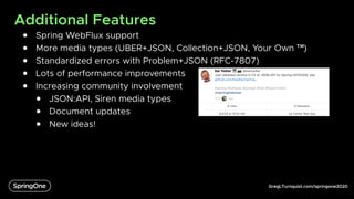 GregLTurnquist.com/springone2020
Additional Features
● Spring WebFlux support
● More media types (UBER+JSON, Collection+JSON, Your Own ™)
● Standardized errors with Problem+JSON (RFC-7807)
● Lots of performance improvements
● Increasing community involvement
● JSON:API, Siren media types
● Document updates
● New ideas!
 