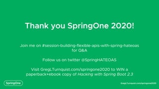 GregLTurnquist.com/springone2020
Thank you SpringOne 2020!
Join me on #session-building-flexible-apis-with-spring-hateoas
for Q&A
Follow us on twitter @SpringHATEOAS
Visit GregLTurnquist.com/springone2020 to WIN a
paperback+ebook copy of Hacking with Spring Boot 2.3
 