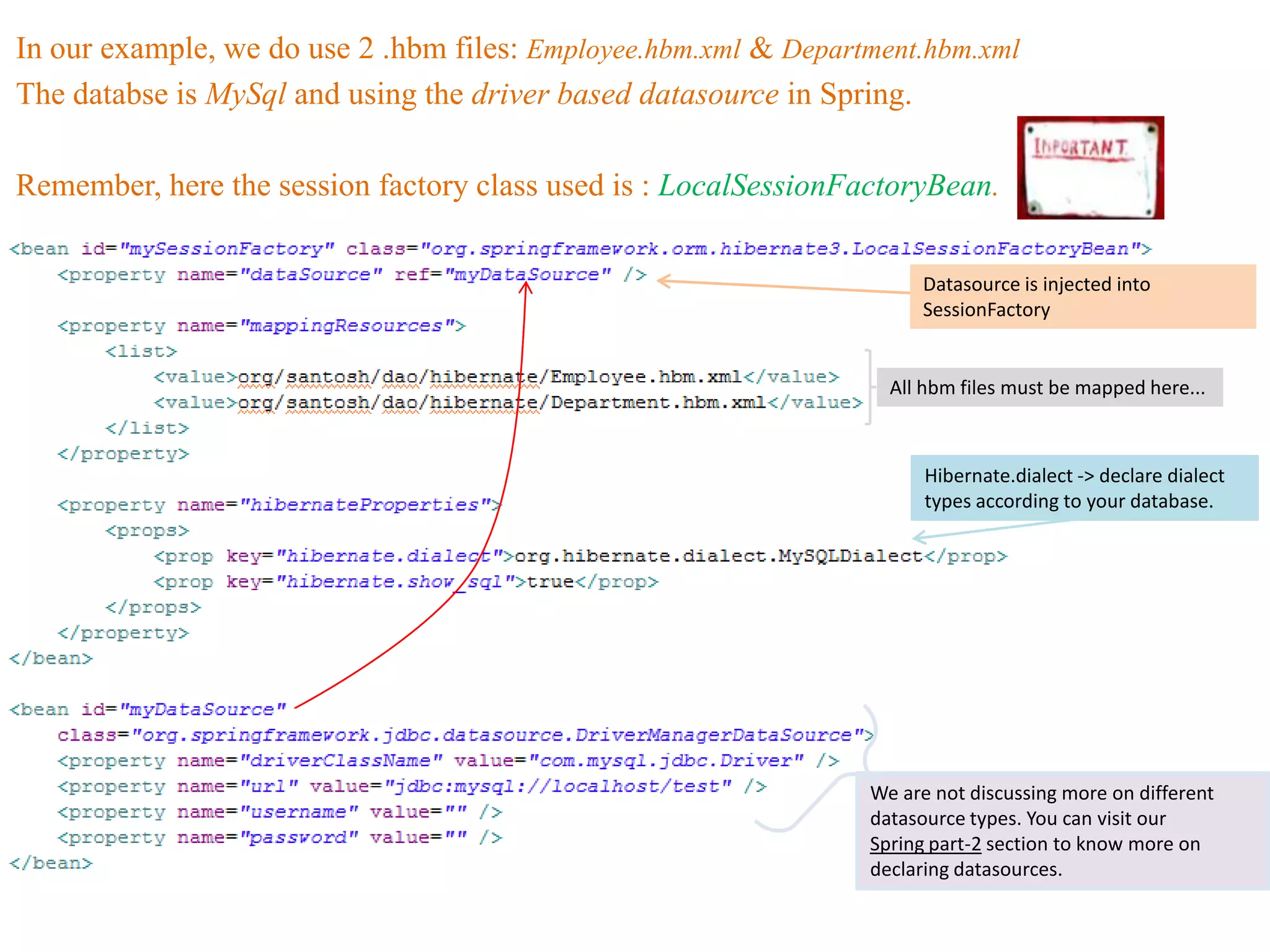 In our example, we do use 2 .hbm files: Employee.hbm.xml & Department.hbm.xml
The databse is MySql and using the driver based datasource in Spring.

Remember, here the session factory class used is : LocalSessionFactoryBean.


                                                                      Datasource is injected into
                                                                      SessionFactory


                                                                   All hbm files must be mapped here...



                                                                       Hibernate.dialect -> declare dialect
                                                                       types according to your database.




                                                                 We are not discussing more on different
                                                                 datasource types. You can visit our
                                                                 Spring part-2 section to know more on
                                                                 declaring datasources.
 