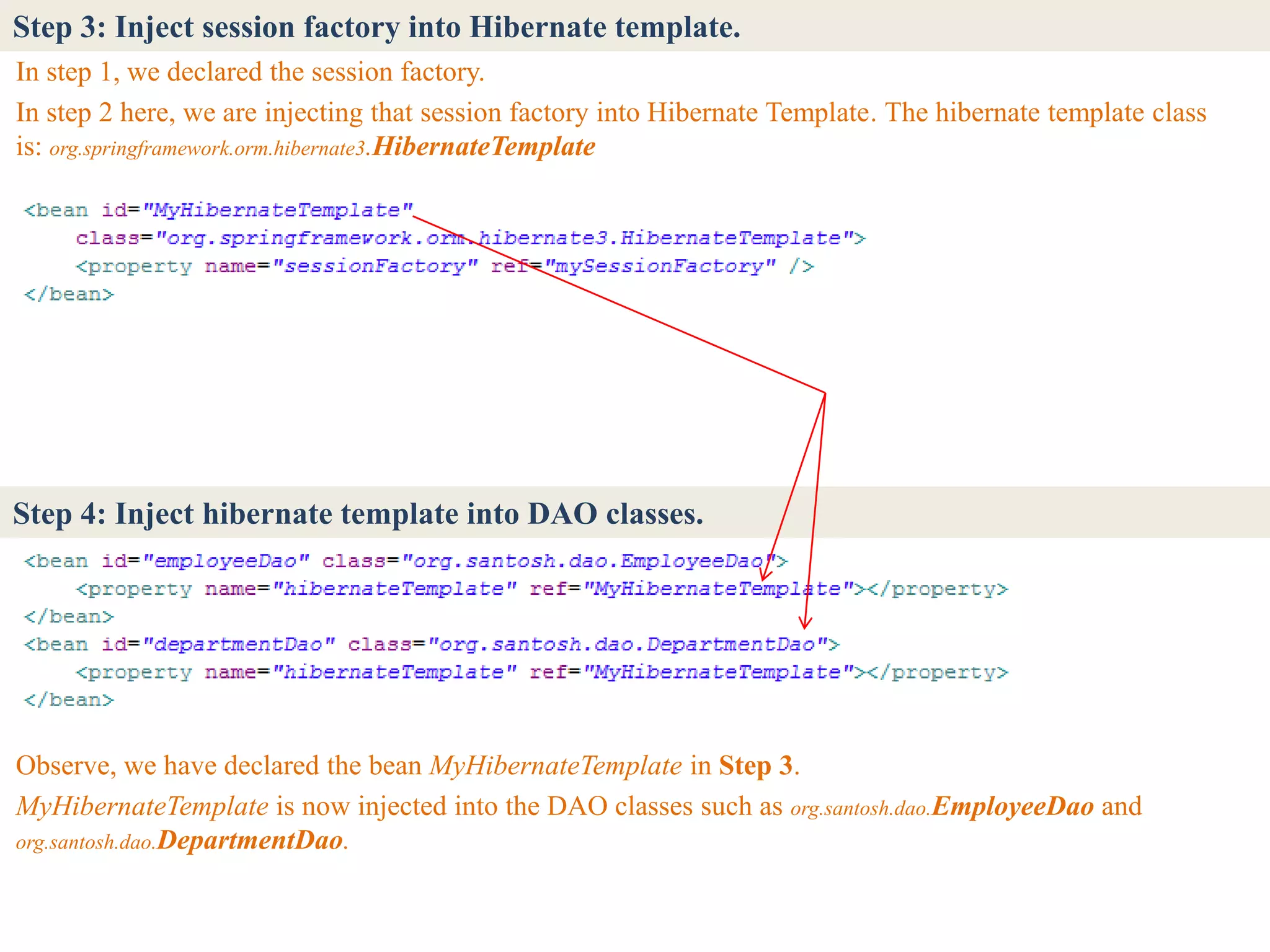Step 3: Inject session factory into Hibernate template.
In step 1, we declared the session factory.
In step 2 here, we are injecting that session factory into Hibernate Template. The hibernate template class
is: org.springframework.orm.hibernate3.HibernateTemplate




Step 4: Inject hibernate template into DAO classes.




Observe, we have declared the bean MyHibernateTemplate in Step 3.
MyHibernateTemplate is now injected into the DAO classes such as org.santosh.dao.EmployeeDao and
org.santosh.dao.DepartmentDao.
 
