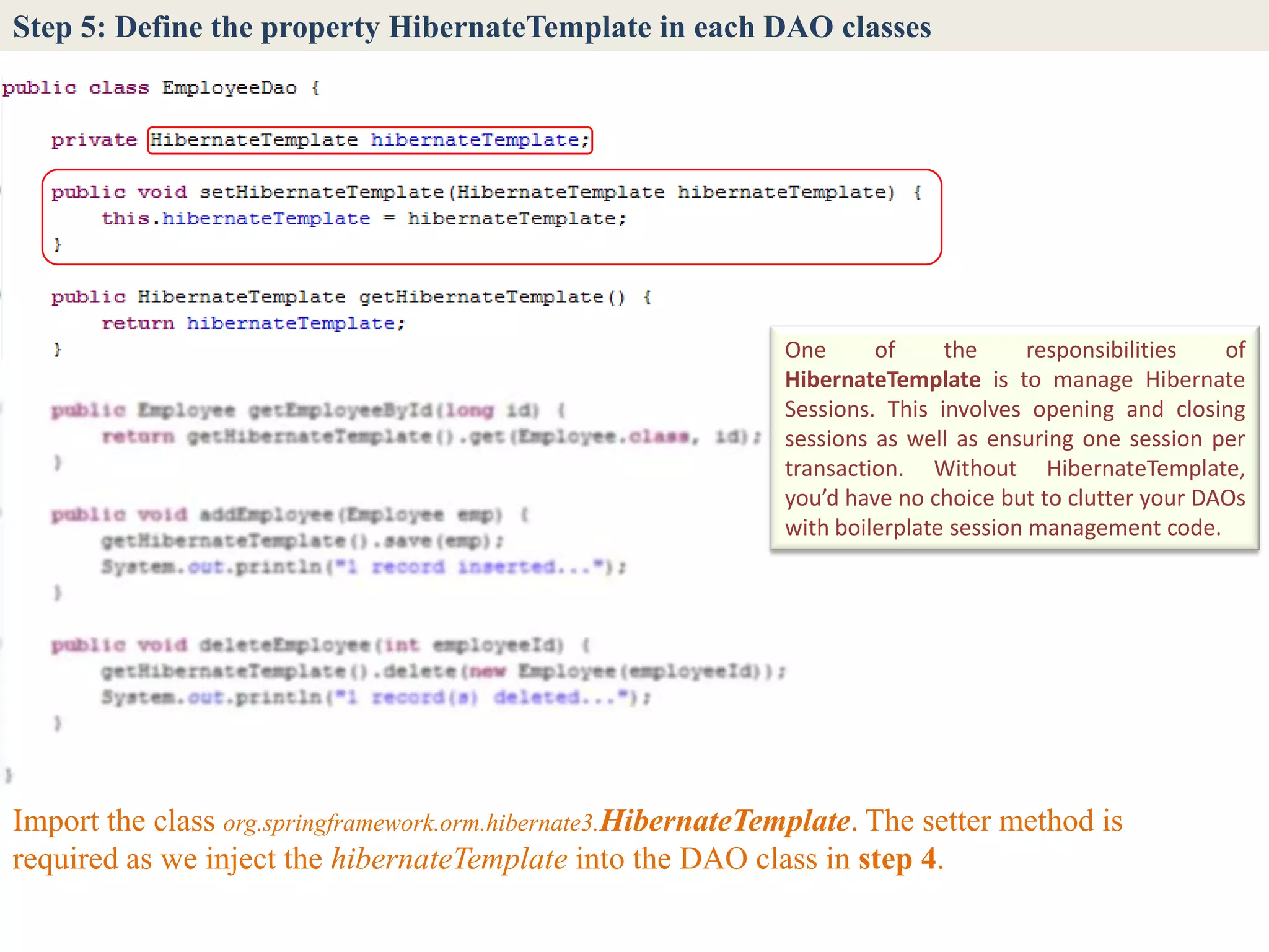 Step 5: Define the property HibernateTemplate in each DAO classes




                                                               One      of     the      responsibilities  of
                                                               HibernateTemplate is to manage Hibernate
                                                               Sessions. This involves opening and closing
                                                               sessions as well as ensuring one session per
                                                               transaction. Without HibernateTemplate,
                                                               you’d have no choice but to clutter your DAOs
                                                               with boilerplate session management code.




Import the class org.springframework.orm.hibernate3.HibernateTemplate. The setter method is
required as we inject the hibernateTemplate into the DAO class in step 4.
 