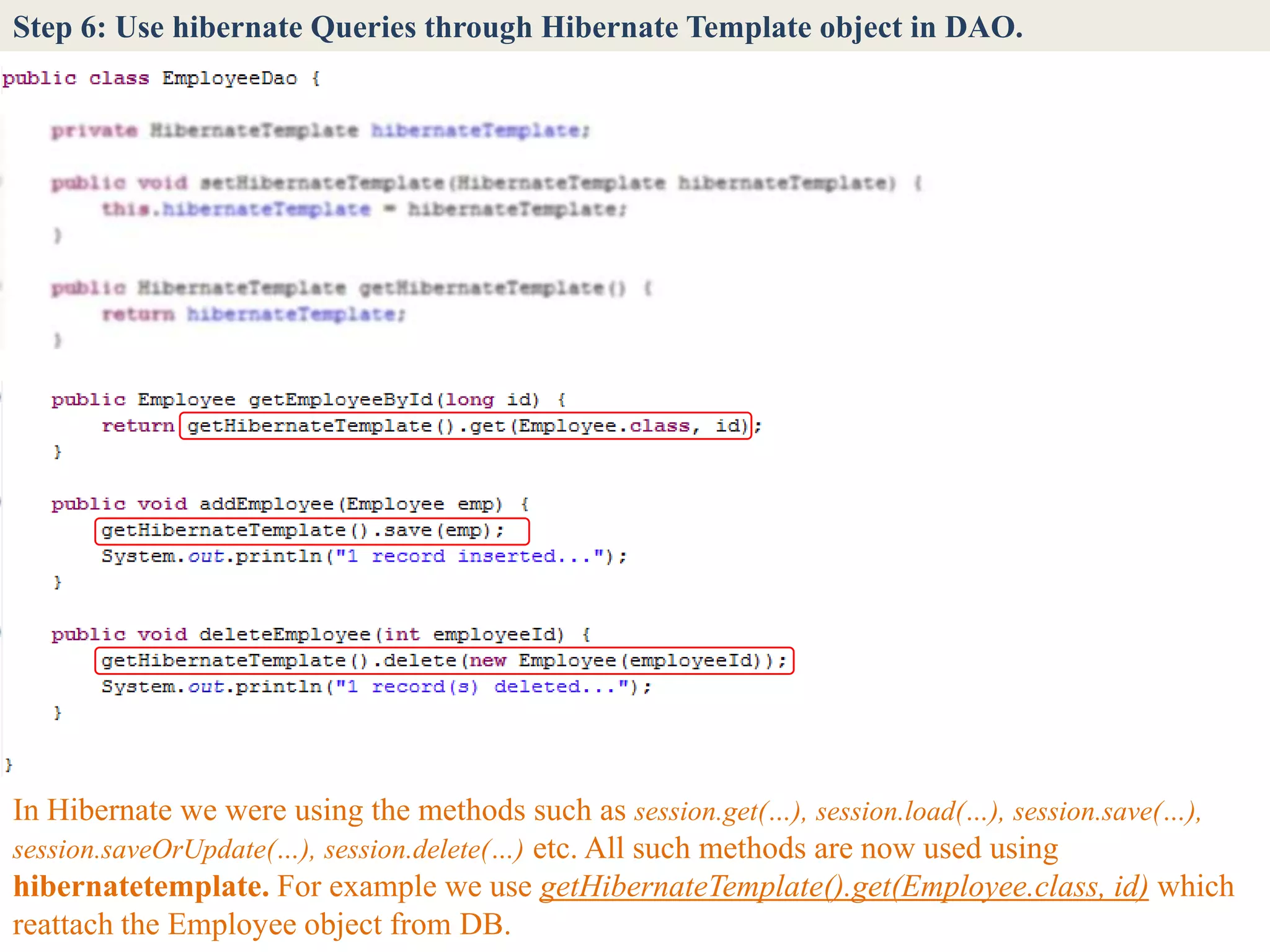 Step 6: Use hibernate Queries through Hibernate Template object in DAO.




In Hibernate we were using the methods such as session.get(…), session.load(…), session.save(…),
session.saveOrUpdate(…), session.delete(…) etc. All such methods are now used using
hibernatetemplate. For example we use getHibernateTemplate().get(Employee.class, id) which
reattach the Employee object from DB.
 
