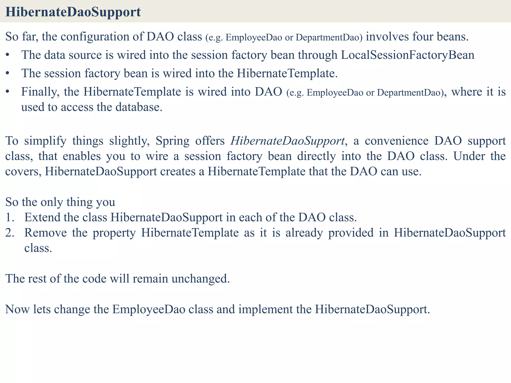 HibernateDaoSupport
So far, the configuration of DAO class (e.g. EmployeeDao or DepartmentDao) involves four beans.
• The data source is wired into the session factory bean through LocalSessionFactoryBean
• The session factory bean is wired into the HibernateTemplate.
• Finally, the HibernateTemplate is wired into DAO (e.g. EmployeeDao or DepartmentDao), where it is
   used to access the database.

To simplify things slightly, Spring offers HibernateDaoSupport, a convenience DAO support
class, that enables you to wire a session factory bean directly into the DAO class. Under the
covers, HibernateDaoSupport creates a HibernateTemplate that the DAO can use.

So the only thing you
1. Extend the class HibernateDaoSupport in each of the DAO class.
2. Remove the property HibernateTemplate as it is already provided in HibernateDaoSupport
    class.

The rest of the code will remain unchanged.

Now lets change the EmployeeDao class and implement the HibernateDaoSupport.
 