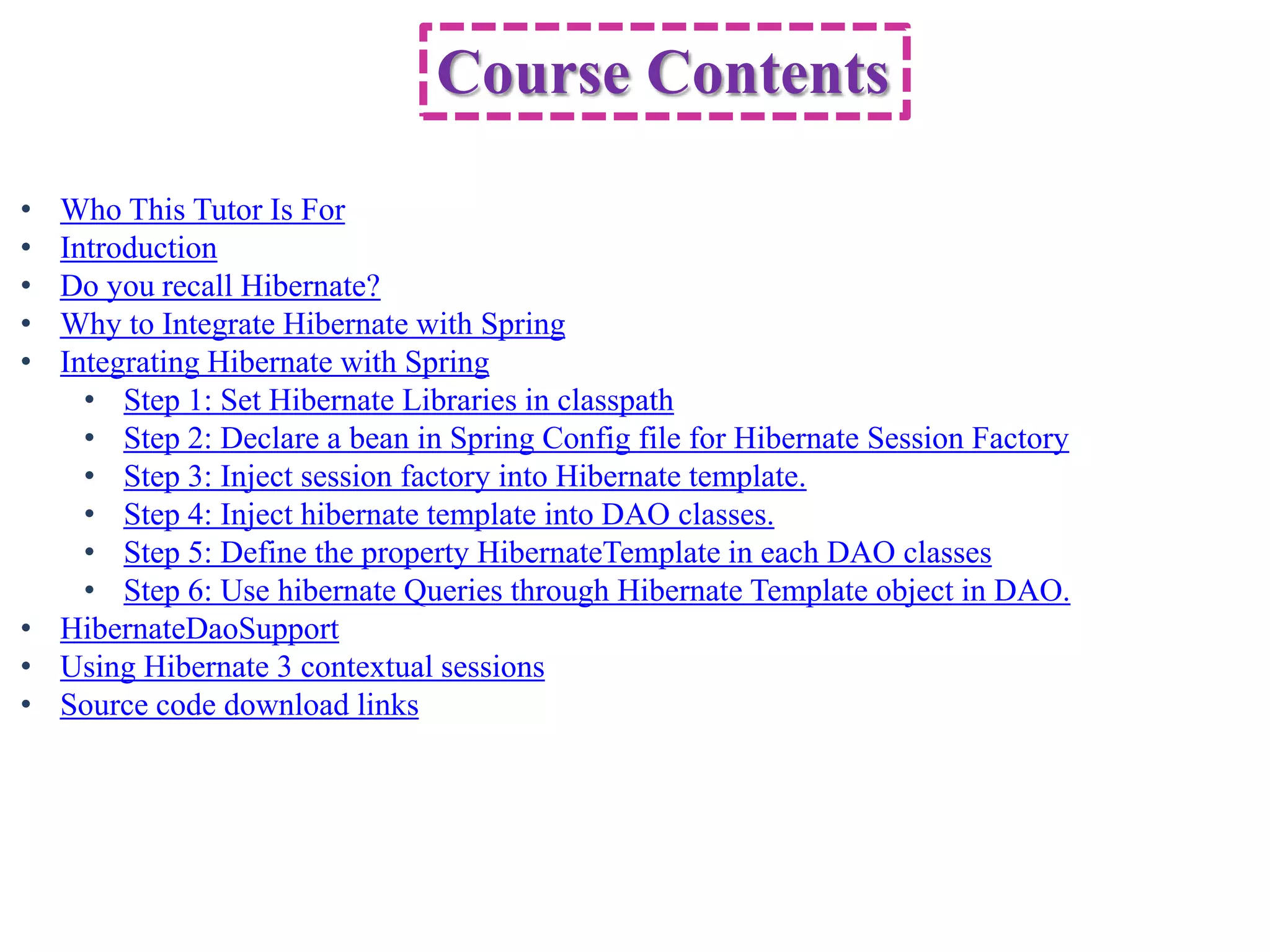 Course Contents
• Who This Tutor Is For
• Introduction
• Do you recall Hibernate?
• Why to Integrate Hibernate with Spring
• Integrating Hibernate with Spring
    • Step 1: Set Hibernate Libraries in classpath
    • Step 2: Declare a bean in Spring Config file for Hibernate Session Factory
    • Step 3: Inject session factory into Hibernate template.
    • Step 4: Inject hibernate template into DAO classes.
    • Step 5: Define the property HibernateTemplate in each DAO classes
    • Step 6: Use hibernate Queries through Hibernate Template object in DAO.
• HibernateDaoSupport
• Using Hibernate 3 contextual sessions
• Source code download links
 