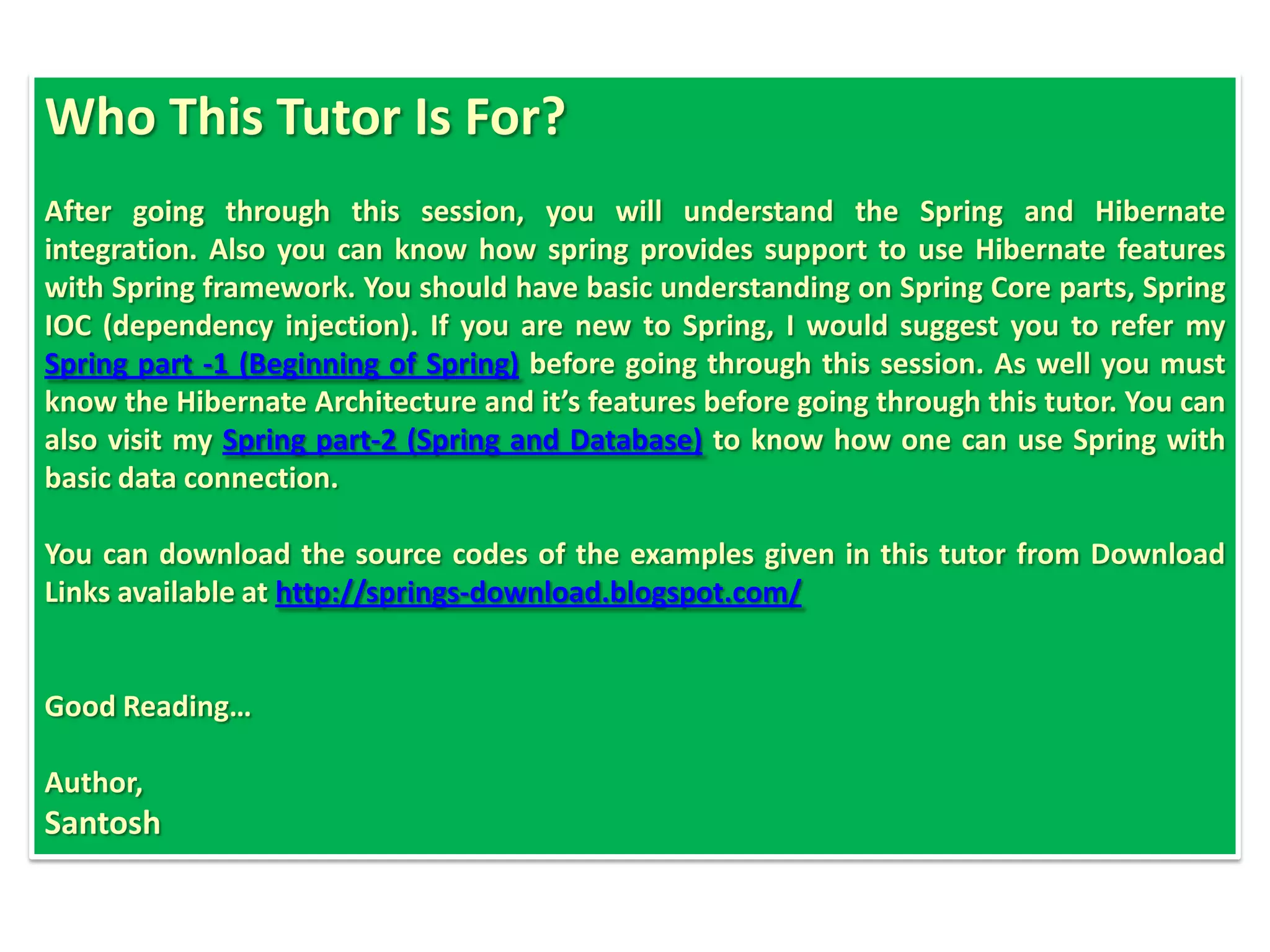 Who This Tutor Is For?
After going through this session, you will understand the Spring and Hibernate
integration. Also you can know how spring provides support to use Hibernate features
with Spring framework. You should have basic understanding on Spring Core parts, Spring
IOC (dependency injection). If you are new to Spring, I would suggest you to refer my
Spring part -1 (Beginning of Spring) before going through this session. As well you must
know the Hibernate Architecture and it’s features before going through this tutor. You can
also visit my Spring part-2 (Spring and Database) to know how one can use Spring with
basic data connection.

You can download the source codes of the examples given in this tutor from Download
Links available at http://springs-download.blogspot.com/


Good Reading…

Author,
Santosh
 