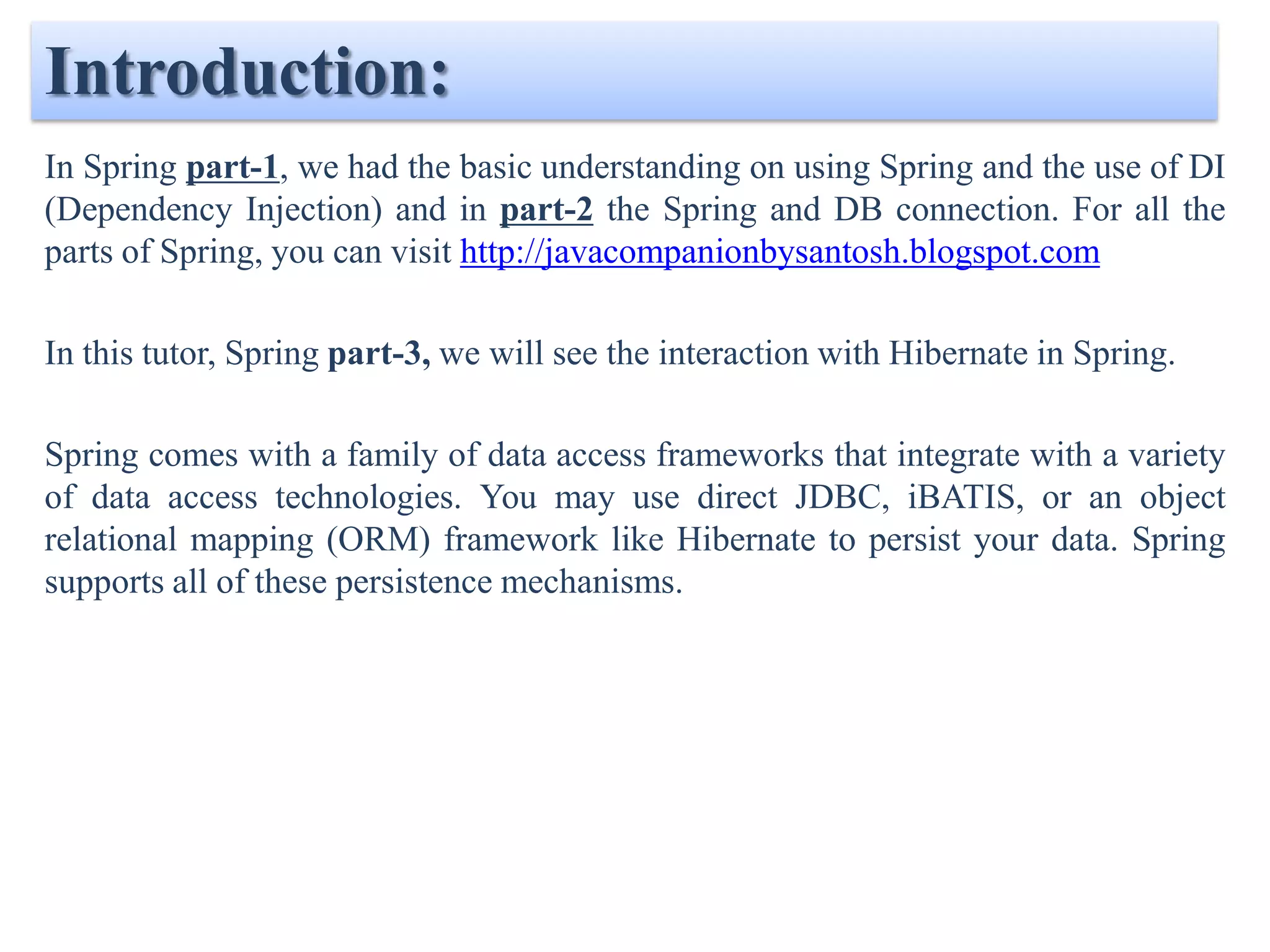 Introduction:
In Spring part-1, we had the basic understanding on using Spring and the use of DI
(Dependency Injection) and in part-2 the Spring and DB connection.

In this tutor, Spring part-3, we will see the interaction with Hibernate in Spring.

Spring comes with a family of data access frameworks that integrate with a variety
of data access technologies. You may use direct JDBC, iBATIS, or an object
relational mapping (ORM) framework like Hibernate to persist your data. Spring
supports all of these persistence mechanisms.
 
