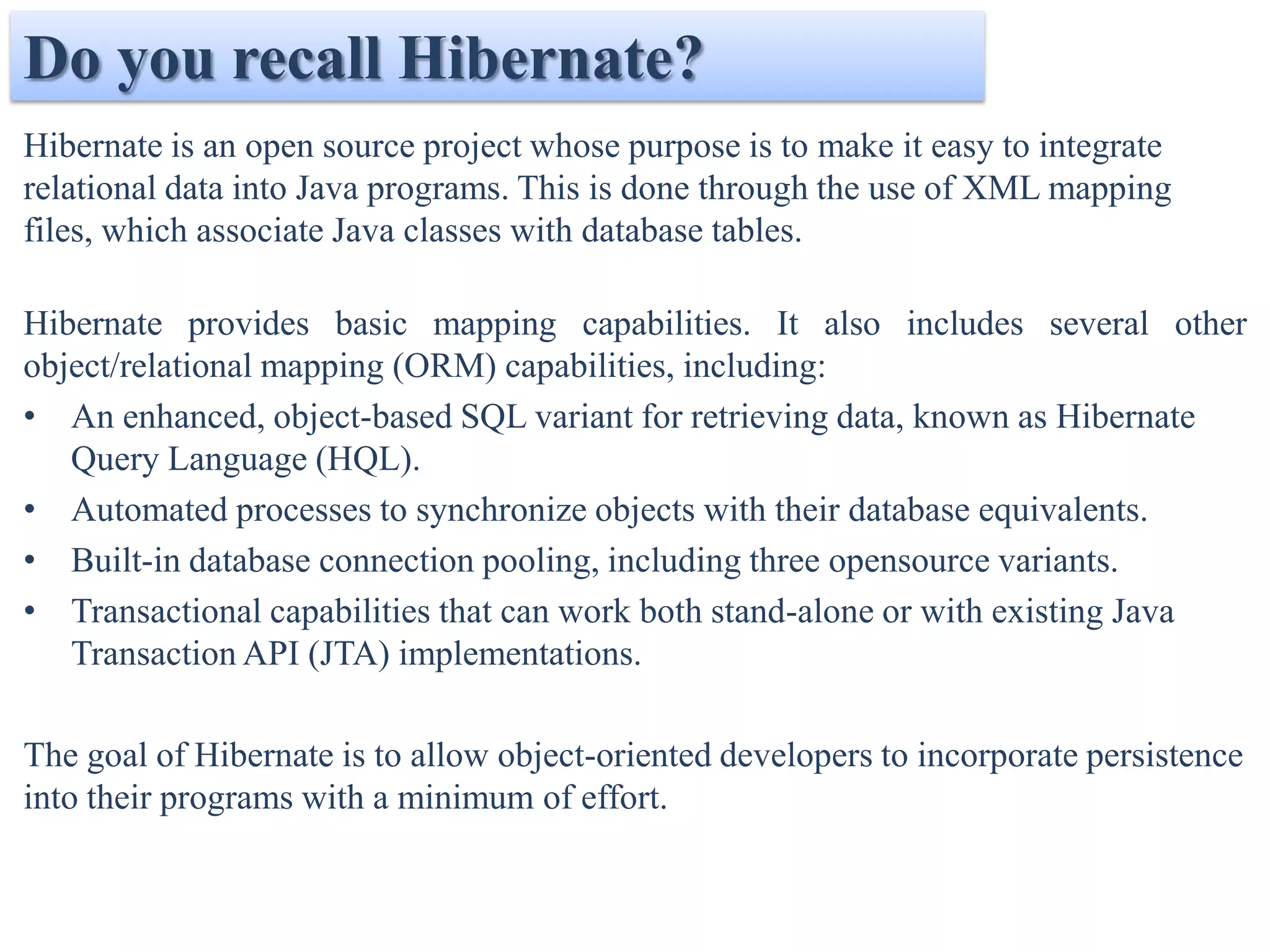 Do you recall Hibernate?
Hibernate is an open source project whose purpose is to make it easy to integrate
relational data into Java programs. This is done through the use of XML mapping
files, which associate Java classes with database tables.

Hibernate provides basic mapping capabilities. It also includes several other
object/relational mapping (ORM) capabilities, including:
• An enhanced, object-based SQL variant for retrieving data, known as Hibernate
   Query Language (HQL).
• Automated processes to synchronize objects with their database equivalents.
• Built-in database connection pooling, including three opensource variants.
• Transactional capabilities that can work both stand-alone or with existing Java
   Transaction API (JTA) implementations.

The goal of Hibernate is to allow object-oriented developers to incorporate persistence
into their programs with a minimum of effort.
 