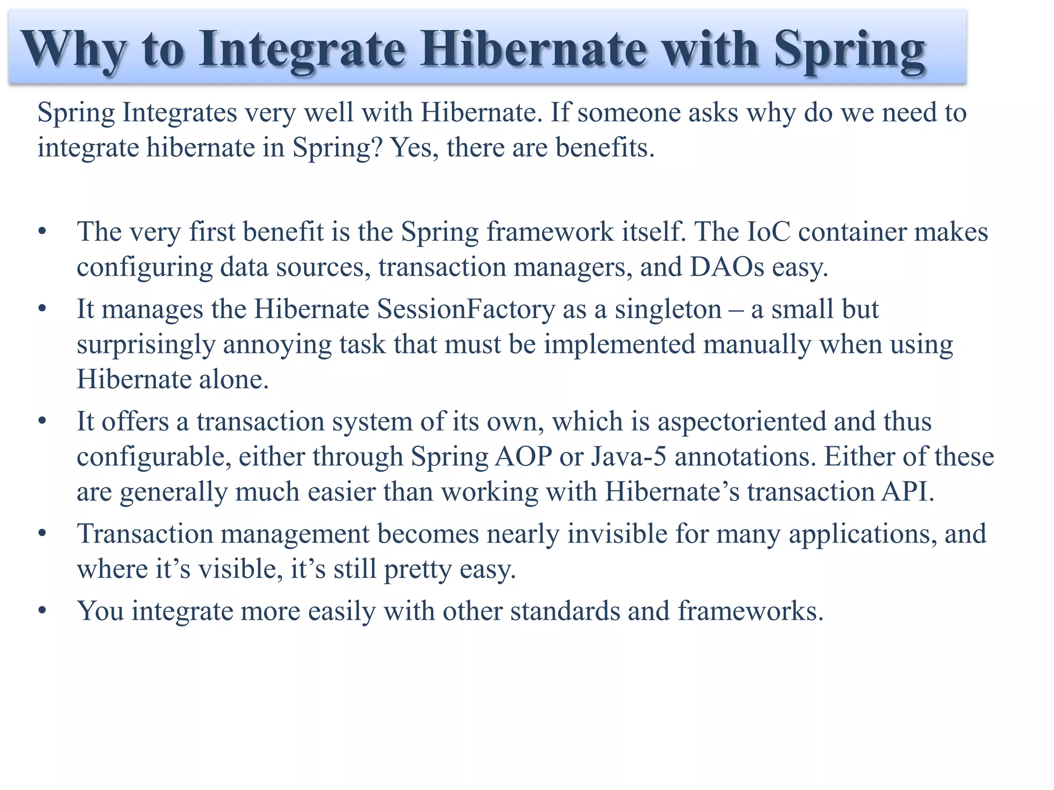 Why to Integrate Hibernate with Spring
Spring Integrates very well with Hibernate. If someone asks why do we need to
integrate hibernate in Spring? Yes, there are benefits.

• The very first benefit is the Spring framework itself. The IoC container makes
  configuring data sources, transaction managers, and DAOs easy.
• It manages the Hibernate SessionFactory as a singleton – a small but
  surprisingly annoying task that must be implemented manually when using
  Hibernate alone.
• It offers a transaction system of its own, which is aspectoriented and thus
  configurable, either through Spring AOP or Java-5 annotations. Either of these
  are generally much easier than working with Hibernate’s transaction API.
• Transaction management becomes nearly invisible for many applications, and
  where it’s visible, it’s still pretty easy.
• You integrate more easily with other standards and frameworks.
 