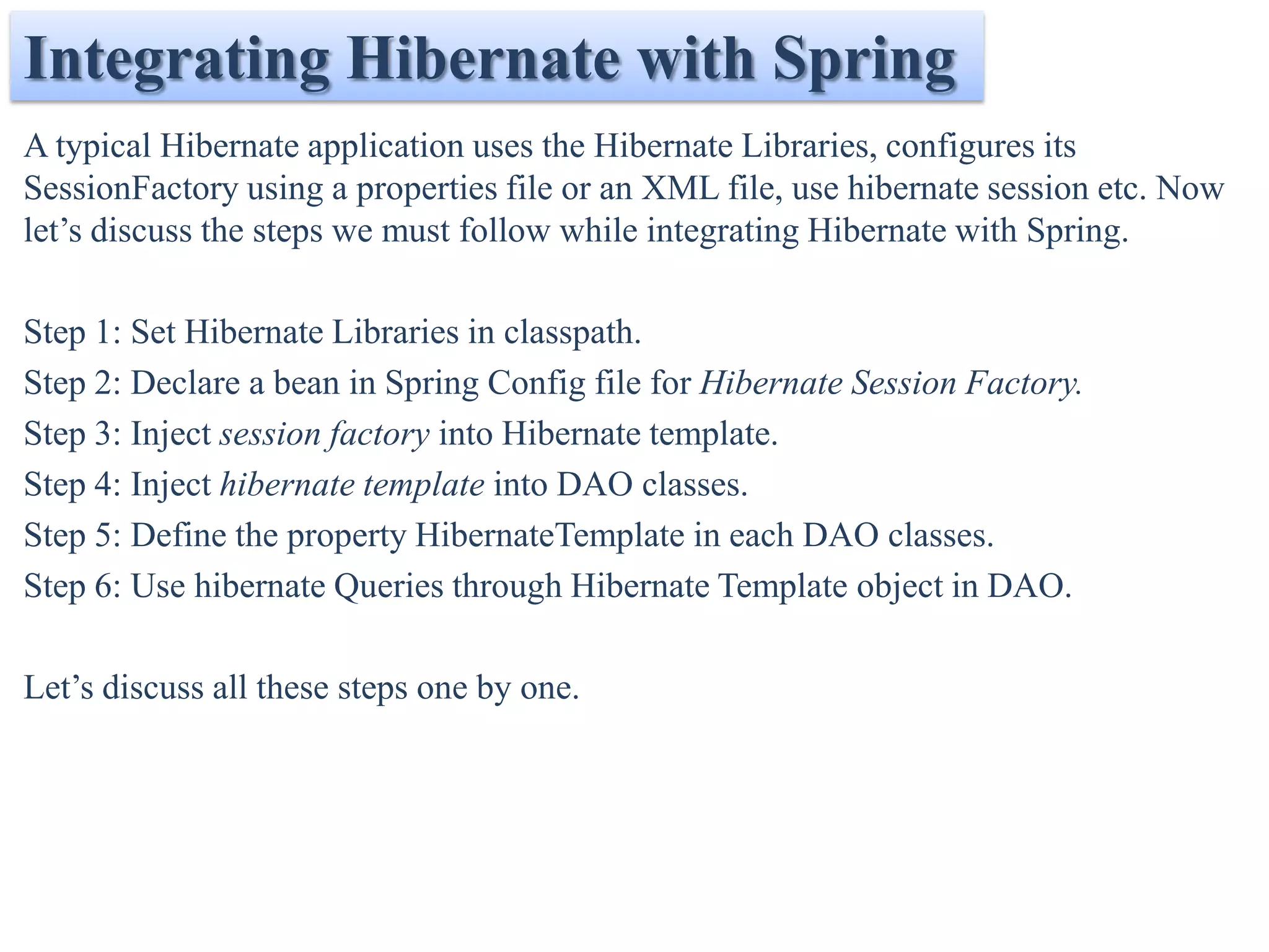 Integrating Hibernate with Spring
A typical Hibernate application uses the Hibernate Libraries, configures its
SessionFactory using a properties file or an XML file, use hibernate session etc. Now
let’s discuss the steps we must follow while integrating Hibernate with Spring.

Step 1: Set Hibernate Libraries in classpath.
Step 2: Declare a bean in Spring Config file for Hibernate Session Factory.
Step 3: Inject session factory into Hibernate template.
Step 4: Inject hibernate template into DAO classes.
Step 5: Define the property HibernateTemplate in each DAO classes.
Step 6: Use hibernate Queries through Hibernate Template object in DAO.

Let’s discuss all these steps one by one.
 