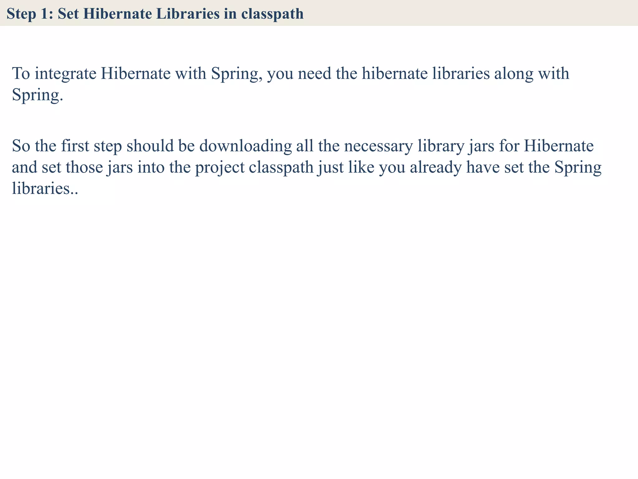 Step 1: Set Hibernate Libraries in classpath


To integrate Hibernate with Spring, you need the hibernate libraries along with
Spring.

So the first step should be downloading all the necessary library jars for Hibernate
and set those jars into the project classpath just like you already have set the Spring
libraries..
 