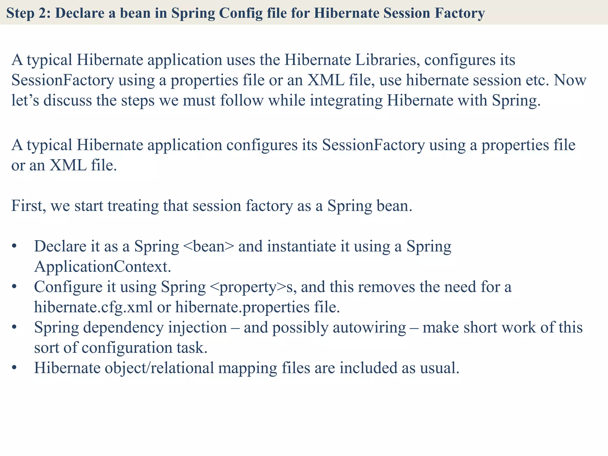 Step 2: Declare a bean in Spring Config file for Hibernate Session Factory


A typical Hibernate application uses the Hibernate Libraries, configures its
SessionFactory using a properties file or an XML file, use hibernate session etc. Now
let’s discuss the steps we must follow while integrating Hibernate with Spring.

A typical Hibernate application configures its SessionFactory using a properties file
or an XML file.

First, we start treating that session factory as a Spring bean.

• Declare it as a Spring <bean> and instantiate it using a Spring
  ApplicationContext.
• Configure it using Spring <property>s, and this removes the need for a
  hibernate.cfg.xml or hibernate.properties file.
• Spring dependency injection – and possibly autowiring – make short work of this
  sort of configuration task.
• Hibernate object/relational mapping files are included as usual.
 