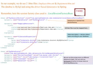 In our example, we do use 2 .hbm files: Employee.hbm.xml & Department.hbm.xml
The databse is MySql and using the driver based datasource in Spring.

Remember, here the session factory class used is : LocalSessionFactoryBean.


                                                                      Datasource is injected into
                                                                      SessionFactory


                                                                   All hbm files must be mapped here...



                                                                       Hibernate.dialect -> declare dialect
                                                                       types according to your database.




                                                                 We are not discussing more on different
                                                                 datasource types. You can visit our
                                                                 Spring part-2 section to know more on
                                                                 declaring datasources.
 