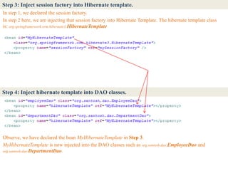 Step 3: Inject session factory into Hibernate template.
In step 1, we declared the session factory.
In step 2 here, we are injecting that session factory into Hibernate Template. The hibernate template class
is: org.springframework.orm.hibernate3.HibernateTemplate




Step 4: Inject hibernate template into DAO classes.




Observe, we have declared the bean MyHibernateTemplate in Step 3.
MyHibernateTemplate is now injected into the DAO classes such as org.santosh.dao.EmployeeDao and
org.santosh.dao.DepartmentDao.
 