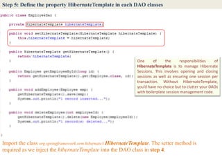 Step 5: Define the property HibernateTemplate in each DAO classes




                                                               One      of     the      responsibilities  of
                                                               HibernateTemplate is to manage Hibernate
                                                               Sessions. This involves opening and closing
                                                               sessions as well as ensuring one session per
                                                               transaction. Without HibernateTemplate,
                                                               you’d have no choice but to clutter your DAOs
                                                               with boilerplate session management code.




Import the class org.springframework.orm.hibernate3.HibernateTemplate. The setter method is
required as we inject the hibernateTemplate into the DAO class in step 4.
 