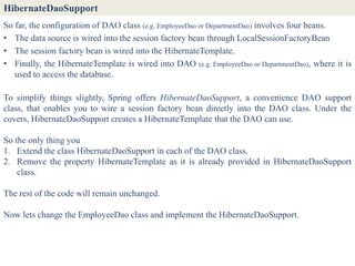 HibernateDaoSupport
So far, the configuration of DAO class (e.g. EmployeeDao or DepartmentDao) involves four beans.
• The data source is wired into the session factory bean through LocalSessionFactoryBean
• The session factory bean is wired into the HibernateTemplate.
• Finally, the HibernateTemplate is wired into DAO (e.g. EmployeeDao or DepartmentDao), where it is
   used to access the database.

To simplify things slightly, Spring offers HibernateDaoSupport, a convenience DAO support
class, that enables you to wire a session factory bean directly into the DAO class. Under the
covers, HibernateDaoSupport creates a HibernateTemplate that the DAO can use.

So the only thing you
1. Extend the class HibernateDaoSupport in each of the DAO class.
2. Remove the property HibernateTemplate as it is already provided in HibernateDaoSupport
    class.

The rest of the code will remain unchanged.

Now lets change the EmployeeDao class and implement the HibernateDaoSupport.
 