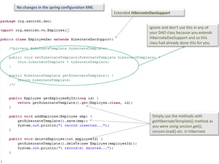 No changes in the spring configuration XML
                                             Extended HibernateDaoSupport


                                                              Ignore and don’t use this in any of
                                                              your DAO class because you extends
                                                              HibernateDaoSupport and so this
                                                              class had already done this for you.




                                                                Simply use the methods with
                                                                getHibernateTemplate() method as
                                                                you were using session.get(),
                                                                session.load() etc. in hibernate
 