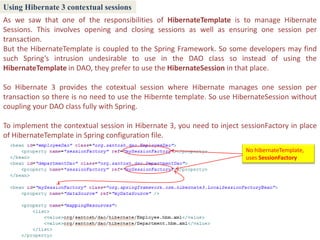 Using Hibernate 3 contextual sessions
As we saw that one of the responsibilities of HibernateTemplate is to manage Hibernate
Sessions. This involves opening and closing sessions as well as ensuring one session per
transaction.
But the HibernateTemplate is coupled to the Spring Framework. So some developers may find
such Spring’s intrusion undesirable to use in the DAO class so instead of using the
HibernateTemplate in DAO, they prefer to use the HibernateSession in that place.

So Hibernate 3 provides the cotextual session where Hibernate manages one session per
transaction so there is no need to use the Hibernte template. So use HibernateSession without
coupling your DAO class fully with Spring.

To implement the contextual session in Hibernate 3, you need to inject sessionFactory in place
of HibernateTemplate in Spring configuration file.
                                                                        No hibernateTemplate,
                                                                        uses SessionFactory
 