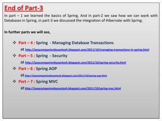 End of Part-3
In part – 1 we learned the basics of Spring. And in part-2 we saw how we can work with
Databases in Spring, in part-3 we discussed the integration of Hibernate with Spring.

In further parts we will see,

      Part – 4 : Spring - Managing Database Transactions

      Part – 5 : Spring - Security

      Part – 6 : Spring AOP

      Part – 7 : Spring MVC
 