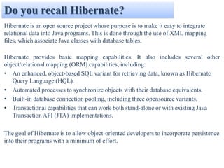 Do you recall Hibernate?
Hibernate is an open source project whose purpose is to make it easy to integrate
relational data into Java programs. This is done through the use of XML mapping
files, which associate Java classes with database tables.

Hibernate provides basic mapping capabilities. It also includes several other
object/relational mapping (ORM) capabilities, including:
• An enhanced, object-based SQL variant for retrieving data, known as Hibernate
   Query Language (HQL).
• Automated processes to synchronize objects with their database equivalents.
• Built-in database connection pooling, including three opensource variants.
• Transactional capabilities that can work both stand-alone or with existing Java
   Transaction API (JTA) implementations.

The goal of Hibernate is to allow object-oriented developers to incorporate persistence
into their programs with a minimum of effort.
 