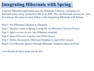 Integrating Hibernate with Spring
A typical Hibernate application uses the Hibernate Libraries, configures its
SessionFactory using a properties file or an XML file, use hibernate session etc. Now
let’s discuss the steps we must follow while integrating Hibernate with Spring.

Step 1: Set Hibernate Libraries in classpath.
Step 2: Declare a bean in Spring Config file for Hibernate Session Factory.
Step 3: Inject session factory into Hibernate template.
Step 4: Inject hibernate template into DAO classes.
Step 5: Define the property HibernateTemplate in each DAO classes.
Step 6: Use hibernate Queries through Hibernate Template object in DAO.

Let’s discuss all these steps one by one.
 