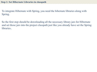 Step 1: Set Hibernate Libraries in classpath


To integrate Hibernate with Spring, you need the hibernate libraries along with
Spring.

So the first step should be downloading all the necessary library jars for Hibernate
and set those jars into the project classpath just like you already have set the Spring
libraries..
 
