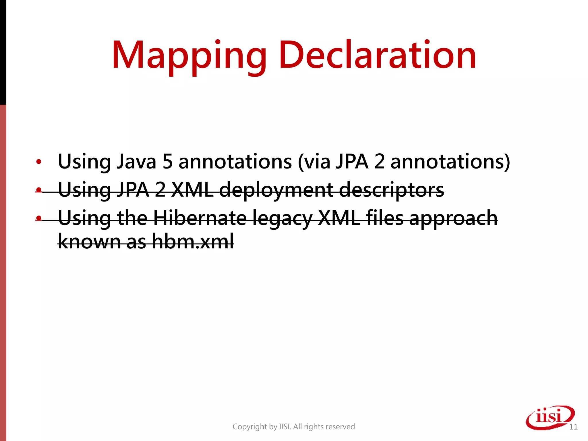 Mapping Declaration
• Using Java 5 annotations (via JPA 2 annotations)
• Using JPA 2 XML deployment descriptors
• Using the Hibernate legacy XML files approach
known as hbm.xml
Copyright by IISI. All rights reserved 11
 