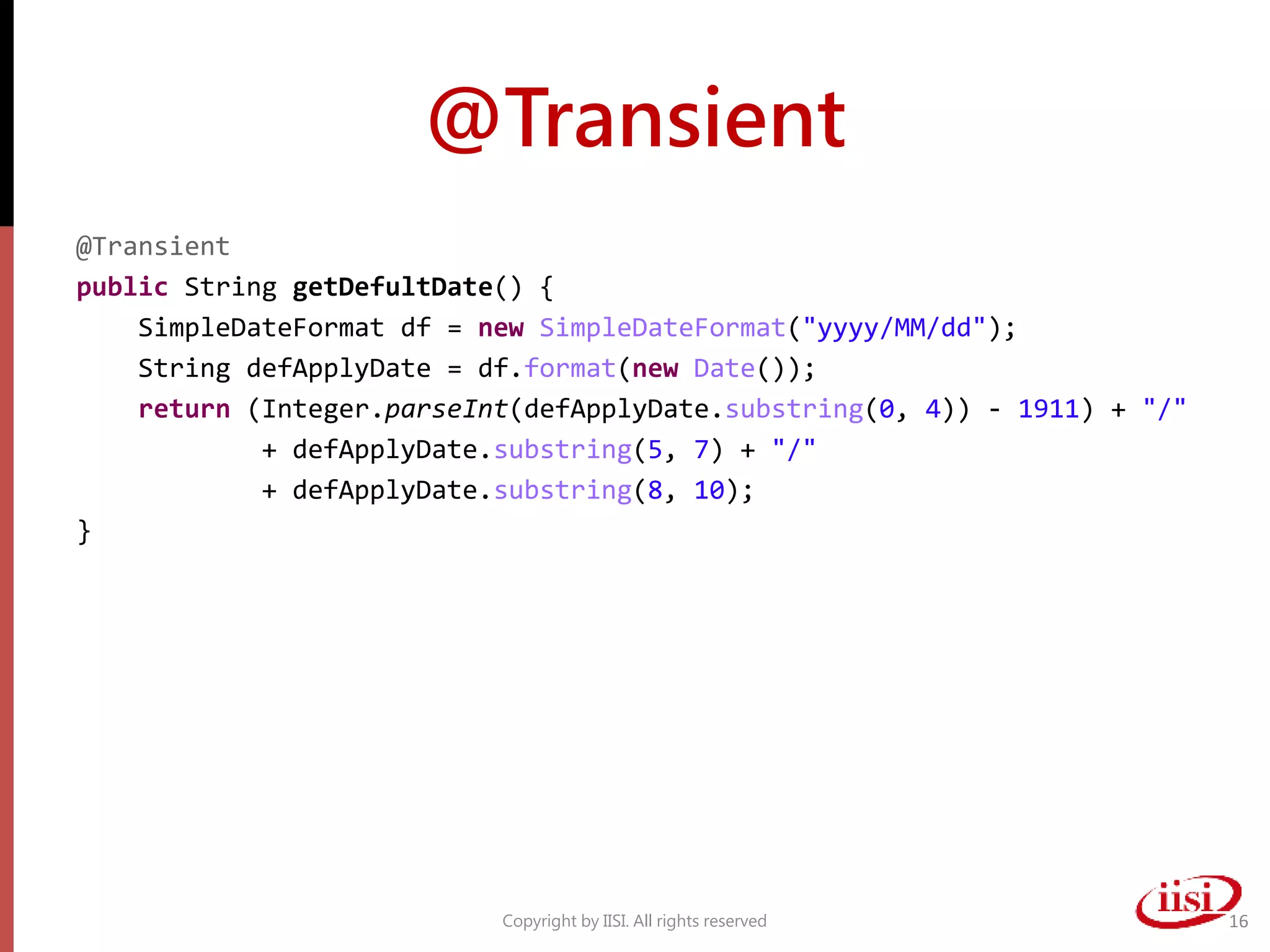 @Transient
@Transient
public String getDefultDate() {
SimpleDateFormat df = new SimpleDateFormat("yyyy/MM/dd");
String defApplyDate = df.format(new Date());
return (Integer.parseInt(defApplyDate.substring(0, 4)) - 1911) + "/"
+ defApplyDate.substring(5, 7) + "/"
+ defApplyDate.substring(8, 10);
}
Copyright by IISI. All rights reserved 16
 