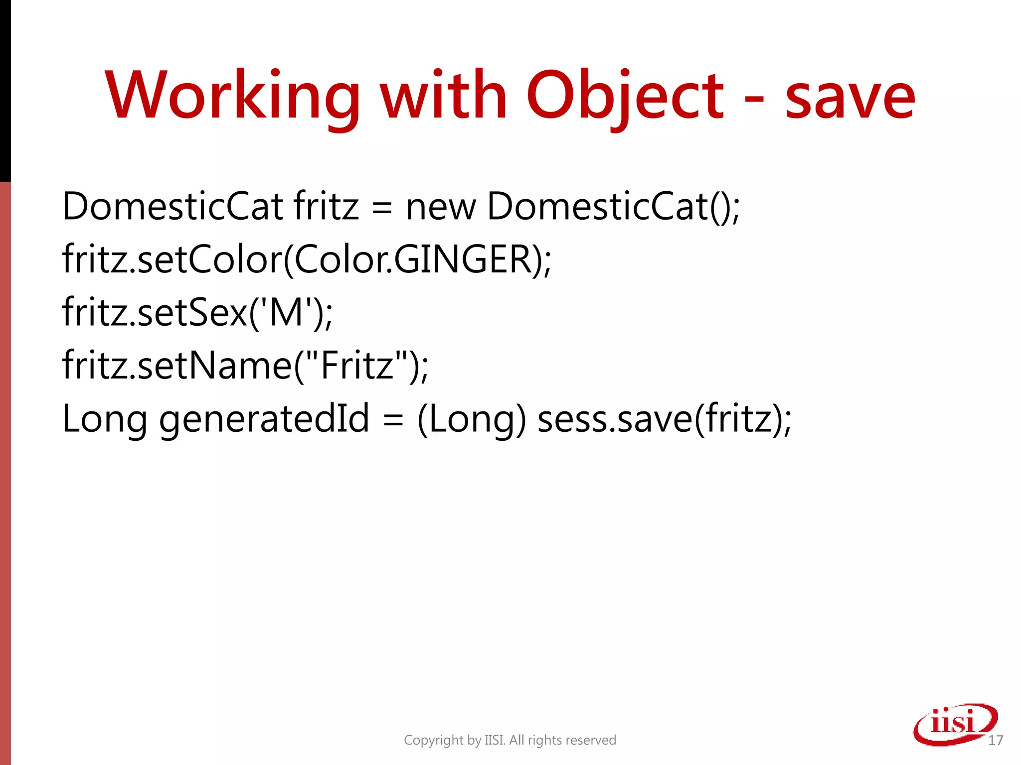 Working with Object - save
DomesticCat fritz = new DomesticCat();
fritz.setColor(Color.GINGER);
fritz.setSex('M');
fritz.setName("Fritz");
Long generatedId = (Long) sess.save(fritz);
Copyright by IISI. All rights reserved 17
 