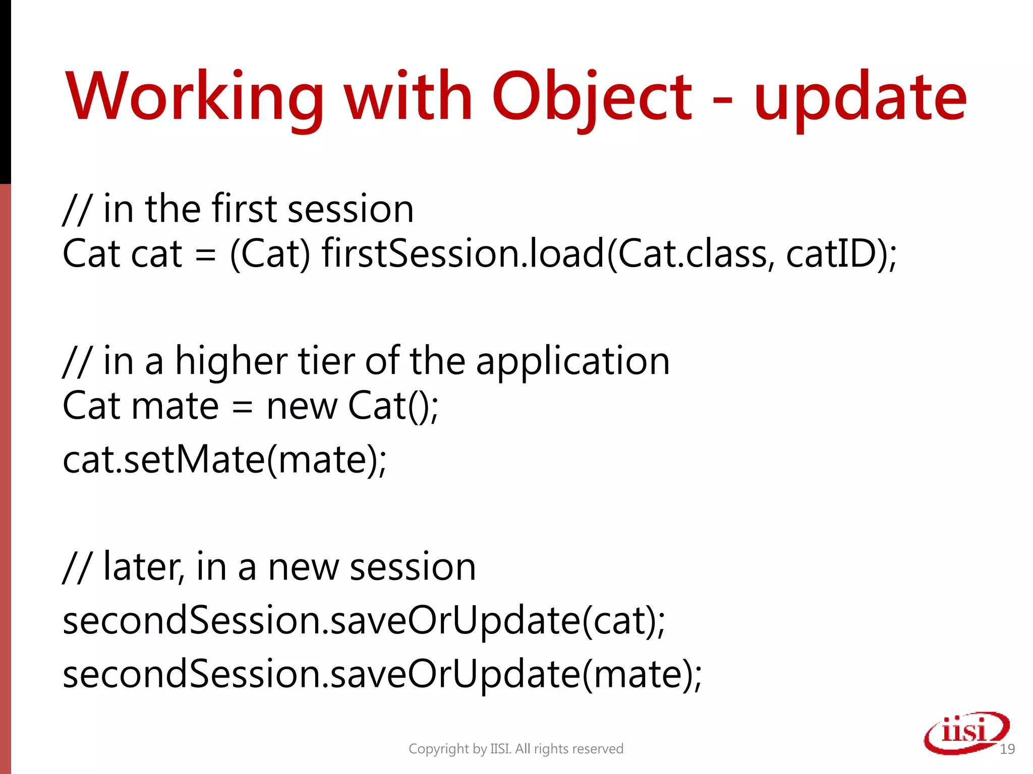 Working with Object - update
// in the first session
Cat cat = (Cat) firstSession.load(Cat.class, catID);
// in a higher tier of the application
Cat mate = new Cat();
cat.setMate(mate);
// later, in a new session
secondSession.saveOrUpdate(cat);
secondSession.saveOrUpdate(mate);
Copyright by IISI. All rights reserved 19
 