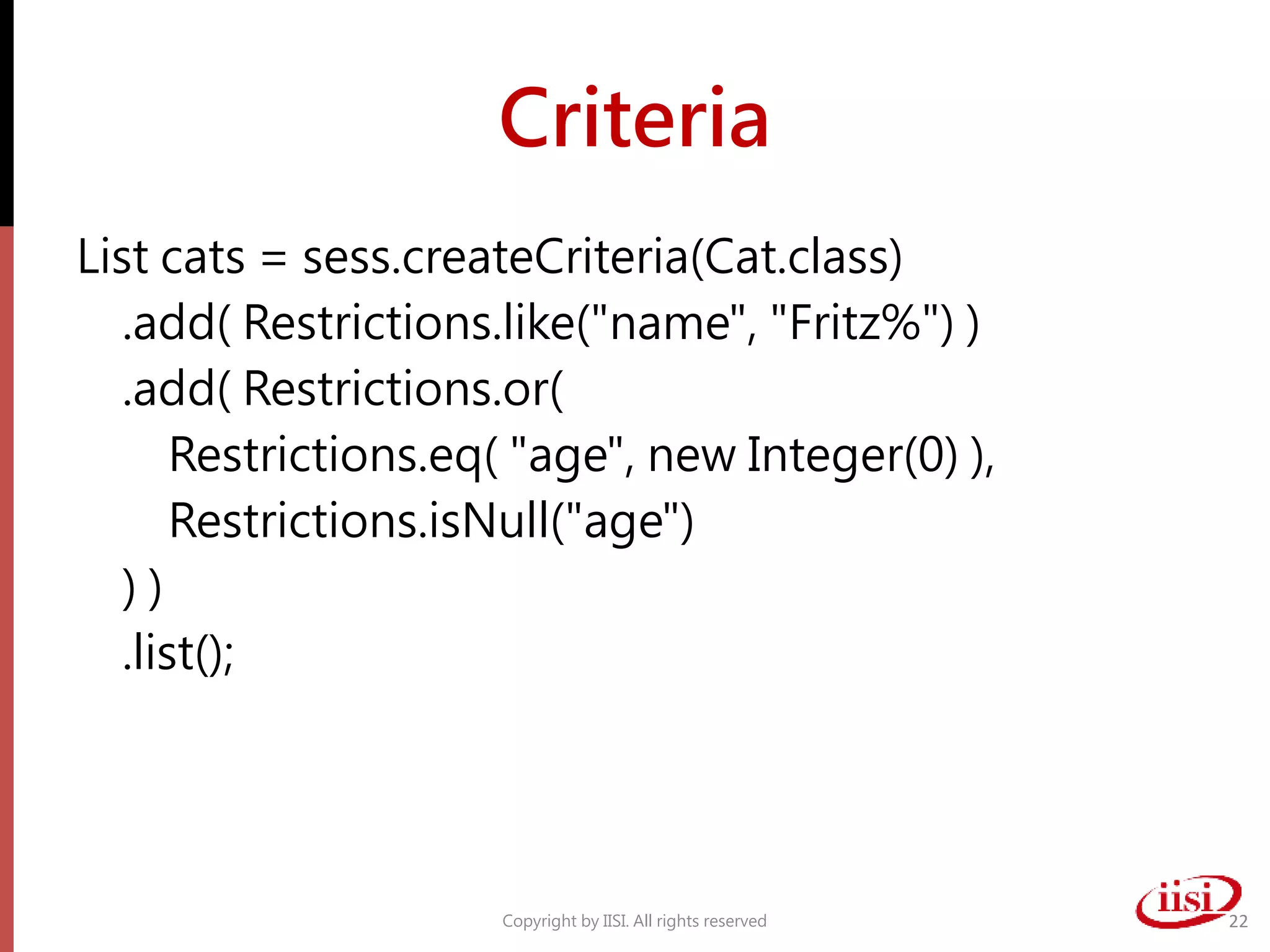 Criteria
List cats = sess.createCriteria(Cat.class)
.add( Restrictions.like("name", "Fritz%") )
.add( Restrictions.or(
Restrictions.eq( "age", new Integer(0) ),
Restrictions.isNull("age")
) )
.list();
Copyright by IISI. All rights reserved 22
 