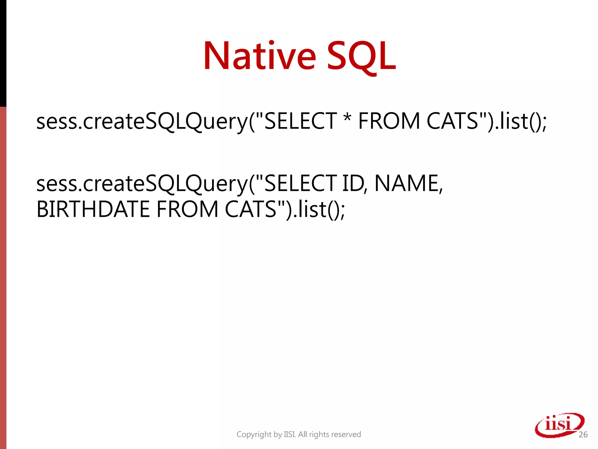 Native SQL
sess.createSQLQuery("SELECT * FROM CATS").list();
sess.createSQLQuery("SELECT ID, NAME,
BIRTHDATE FROM CATS").list();
Copyright by IISI. All rights reserved 26
 