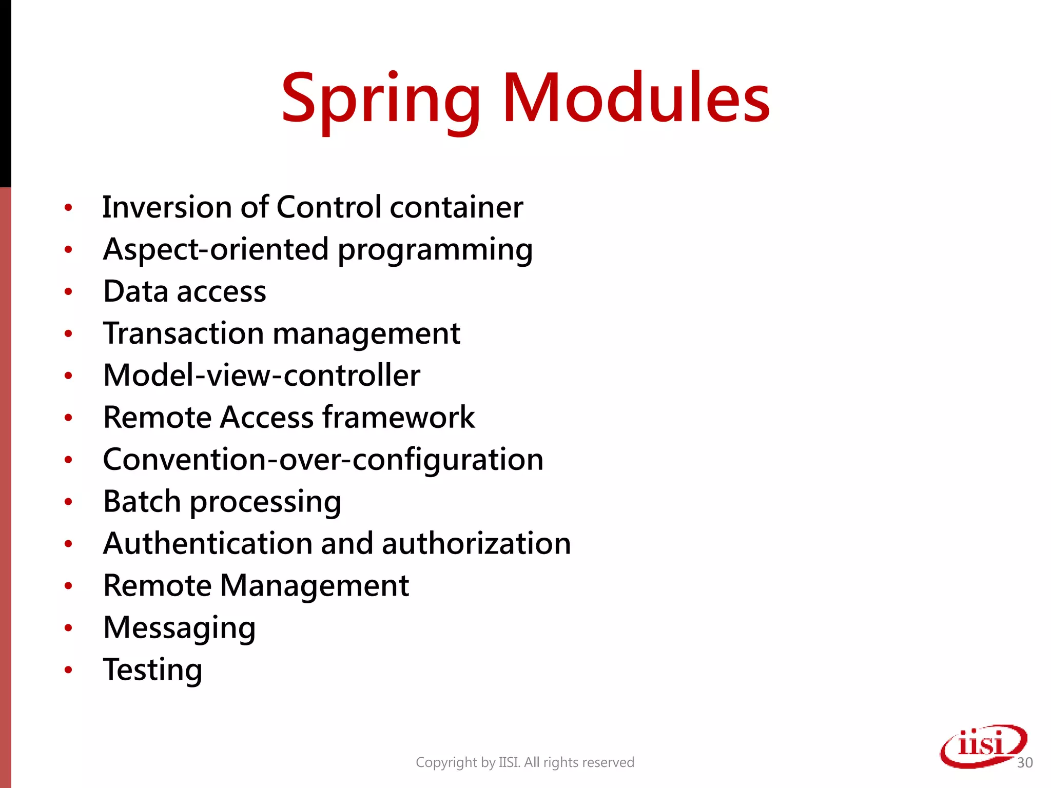 Spring Modules
• Inversion of Control container
• Aspect-oriented programming
• Data access
• Transaction management
• Model-view-controller
• Remote Access framework
• Convention-over-configuration
• Batch processing
• Authentication and authorization
• Remote Management
• Messaging
• Testing
Copyright by IISI. All rights reserved 30
 