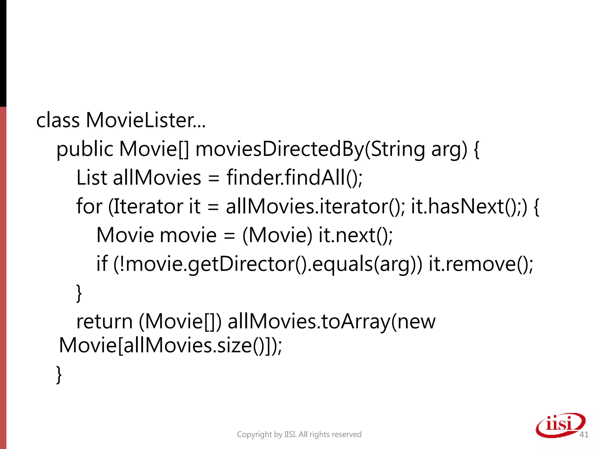 class MovieLister...
public Movie[] moviesDirectedBy(String arg) {
List allMovies = finder.findAll();
for (Iterator it = allMovies.iterator(); it.hasNext();) {
Movie movie = (Movie) it.next();
if (!movie.getDirector().equals(arg)) it.remove();
}
return (Movie[]) allMovies.toArray(new
Movie[allMovies.size()]);
}
Copyright by IISI. All rights reserved 41
 