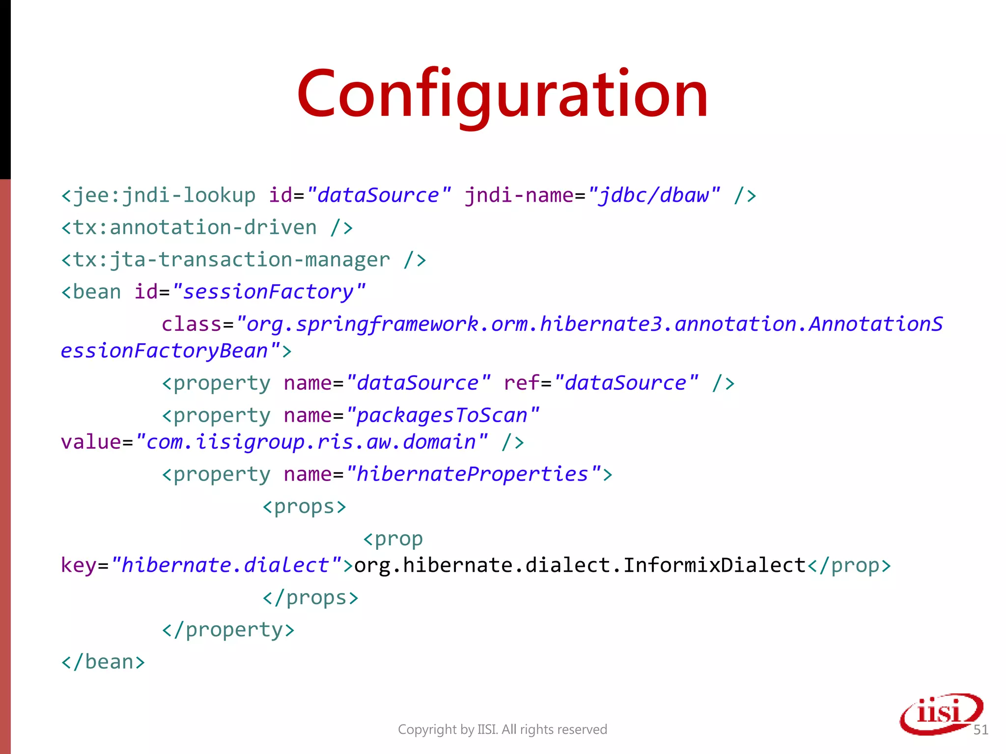 Configuration
<jee:jndi-lookup id="dataSource" jndi-name="jdbc/dbaw" />
<tx:annotation-driven />
<tx:jta-transaction-manager />
<bean id="sessionFactory"
class="org.springframework.orm.hibernate3.annotation.AnnotationS
essionFactoryBean">
<property name="dataSource" ref="dataSource" />
<property name="packagesToScan"
value="com.iisigroup.ris.aw.domain" />
<property name="hibernateProperties">
<props>
<prop
key="hibernate.dialect">org.hibernate.dialect.InformixDialect</prop>
</props>
</property>
</bean>
Copyright by IISI. All rights reserved 51
 