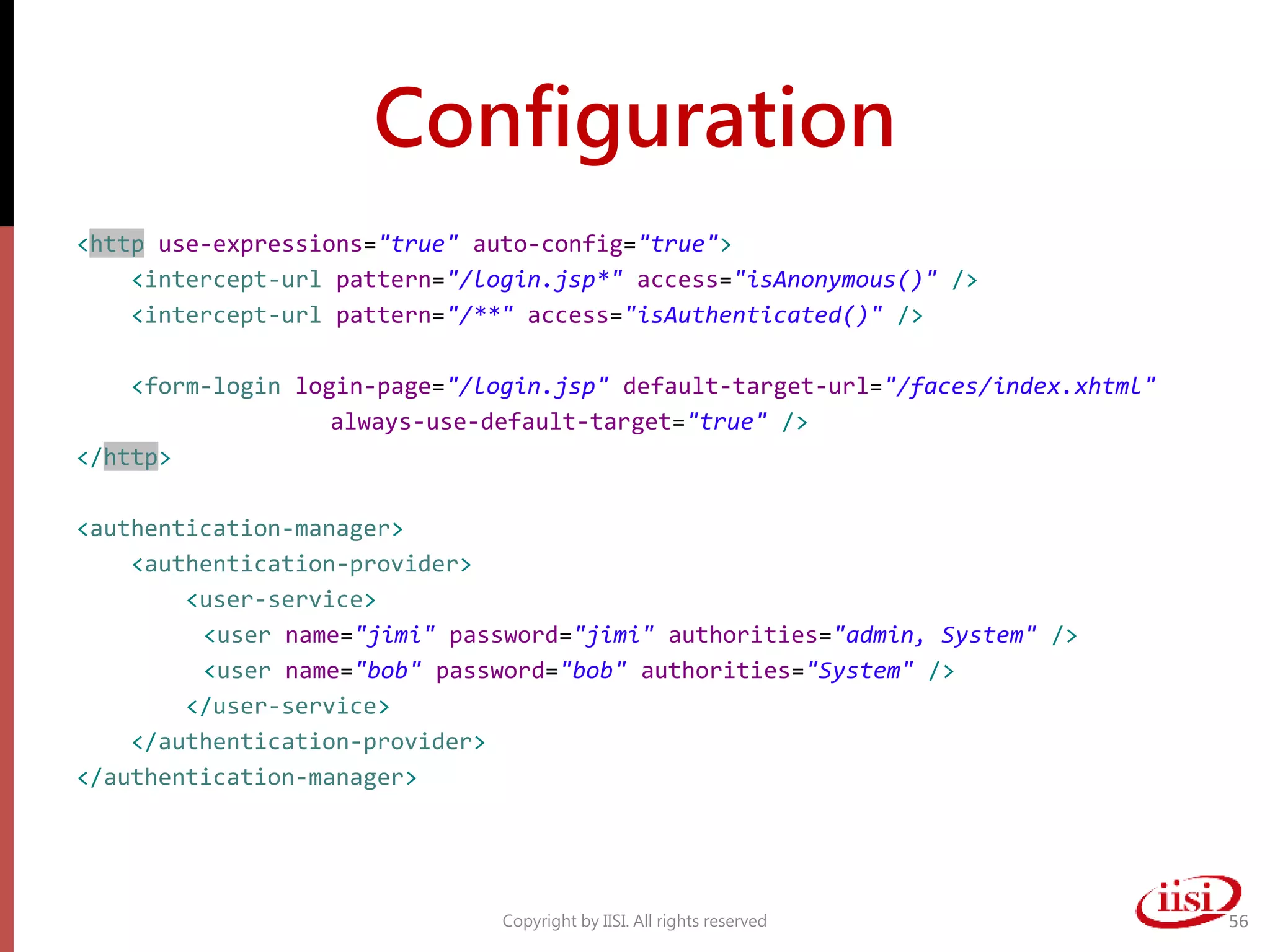 Configuration
<http use-expressions="true" auto-config="true">
<intercept-url pattern="/login.jsp*" access="isAnonymous()" />
<intercept-url pattern="/**" access="isAuthenticated()" />
<form-login login-page="/login.jsp" default-target-url="/faces/index.xhtml"
always-use-default-target="true" />
</http>
<authentication-manager>
<authentication-provider>
<user-service>
<user name="jimi" password="jimi" authorities="admin, System" />
<user name="bob" password="bob" authorities="System" />
</user-service>
</authentication-provider>
</authentication-manager>
Copyright by IISI. All rights reserved 56
 