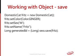 Working with Object - save
DomesticCat fritz = new DomesticCat();
fritz.setColor(Color.GINGER);
fritz.setSex('M');
fritz.setName("Fritz");
Long generatedId = (Long) sess.save(fritz);
Copyright by IISI. All rights reserved 17
 