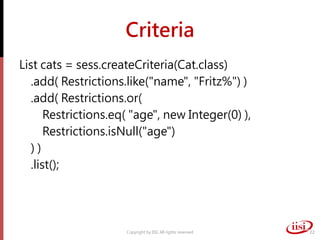 Criteria
List cats = sess.createCriteria(Cat.class)
.add( Restrictions.like("name", "Fritz%") )
.add( Restrictions.or(
Restrictions.eq( "age", new Integer(0) ),
Restrictions.isNull("age")
) )
.list();
Copyright by IISI. All rights reserved 22
 