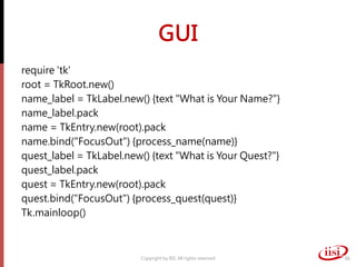 GUI
require 'tk'
root = TkRoot.new()
name_label = TkLabel.new() {text "What is Your Name?"}
name_label.pack
name = TkEntry.new(root).pack
name.bind("FocusOut") {process_name(name)}
quest_label = TkLabel.new() {text "What is Your Quest?"}
quest_label.pack
quest = TkEntry.new(root).pack
quest.bind("FocusOut") {process_quest(quest)}
Tk.mainloop()
Copyright by IISI. All rights reserved 36
 