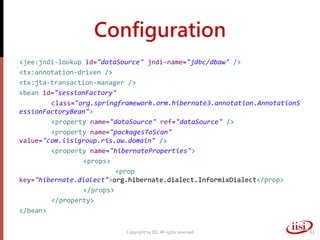 Configuration
<jee:jndi-lookup id="dataSource" jndi-name="jdbc/dbaw" />
<tx:annotation-driven />
<tx:jta-transaction-manager />
<bean id="sessionFactory"
class="org.springframework.orm.hibernate3.annotation.AnnotationS
essionFactoryBean">
<property name="dataSource" ref="dataSource" />
<property name="packagesToScan"
value="com.iisigroup.ris.aw.domain" />
<property name="hibernateProperties">
<props>
<prop
key="hibernate.dialect">org.hibernate.dialect.InformixDialect</prop>
</props>
</property>
</bean>
Copyright by IISI. All rights reserved 51
 