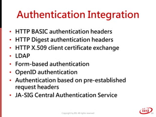 Authentication Integration
• HTTP BASIC authentication headers
• HTTP Digest authentication headers
• HTTP X.509 client certificate exchange
• LDAP
• Form-based authentication
• OpenID authentication
• Authentication based on pre-established
request headers
• JA-SIG Central Authentication Service
Copyright by IISI. All rights reserved 54
 