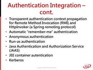 Authentication Integration –
cont.
• Transparent authentication context propagation
for Remote Method Invocation (RMI) and
HttpInvoker (a Spring remoting protocol)
• Automatic "remember-me" authentication
• Anonymous authentication
• Run-as authentication
• Java Authentication and Authorization Service
(JAAS)
• JEE container autentication
• Kerberos
Copyright by IISI. All rights reserved 55
 