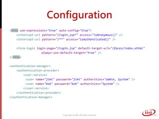 Configuration
<http use-expressions="true" auto-config="true">
<intercept-url pattern="/login.jsp*" access="isAnonymous()" />
<intercept-url pattern="/**" access="isAuthenticated()" />
<form-login login-page="/login.jsp" default-target-url="/faces/index.xhtml"
always-use-default-target="true" />
</http>
<authentication-manager>
<authentication-provider>
<user-service>
<user name="jimi" password="jimi" authorities="admin, System" />
<user name="bob" password="bob" authorities="System" />
</user-service>
</authentication-provider>
</authentication-manager>
Copyright by IISI. All rights reserved 56
 