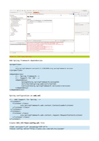 Step 4. JSF and Spring
Add Spring framework dependencies
<properties>
...
<org.springframework-version>3.2.3.RELEASE</org.springframework-version>
</properties>
<dependencies>
<!-- Spring Framework-->
<!-- Support for JSF -->
<dependency>
<groupId>org.springframework</groupId>
<artifactId>spring-web</artifactId>
<version>${org.springframework-version}</version>
</dependency>
</dependencies>
Spring configuration on web.xml
<!-- Add Support for Spring -->
<listener>
<listener-class>
org.springframework.web.context.ContextLoaderListener
</listener-class>
</listener>
<listener>
<listener-class>
org.springframework.web.context.request.RequestContextListener
</listener-class>
</listener>
Create WEB_INF/face-config.xml file
<?xml version="1.0" encoding="UTF-8"?>
<faces-config xmlns="http://java.sun.com/xml/ns/javaee"
 