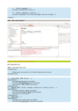 <!-- Enable autowire -->
<context:annotation-config />
<!-- Enable component scanning -->
<context:component-scan base-package="com.ant.myteam" />
</beans>
Test: Run the project!
Step 5. JSF, Spring and Hibernate
Add dependencies
JDBCs and Hibernate API
<properties>
...
<hibernate-version>4.1.0.Final</hibernate-version>
</propertise>
<!-- PostgreSQL JDBC Driver -->
<dependency>
<groupId>postgresql</groupId>
<artifactId>postgresql</artifactId>
<version>9.1-901.jdbc4</version>
</dependency>
<!-- Apache DBCP Library (manage connection to data source) -->
<dependency>
<groupId>commons-dbcp</groupId>
<artifactId>commons-dbcp</artifactId>
<version>1.4</version>
</dependency>
<!-- Hibernate -->
<dependency>
<groupId>org.hibernate</groupId>
<artifactId>hibernate-core</artifactId>
 