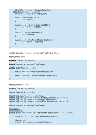 @OneToMany(cascade = CascadeType.ALL)
@JoinColumn(name = "deptId")
private List<Employee> employees;
public Long getDeptId() {
return deptId;
}
public void setDeptId(Long deptId) {
this.deptId = deptId;
}
public String getDepName() {
return depName;
}
public void setDepName(String depName) {
this.depName = depName;
}
}
create package: “com.ant.myteam.dao” with two files
EmployeeDao.java
package com.ant.myteam.dao;
import com.ant.myteam.model.Employee;
public interface EmployeeDao {
public boolean addEmployee(Employee emp);
public Employee findEmployeeById(long empId);
}
EmployeeDaoImpl.java
package com.ant.myteam.dao;
import java.io.Serializable;
import org.hibernate.SessionFactory;
import org.springframework.beans.factory.annotation.Autowired;
import org.springframework.stereotype.Repository;
import org.springframework.transaction.annotation.Transactional;
import com.ant.myteam.model.Employee;
@Repository
@Transactional
public class EmployeeDaoImpl implements EmployeeDao, Serializable{
private static final long serialVersionUID = 1L;
@Autowired
private SessionFactory sessionFactory;
 