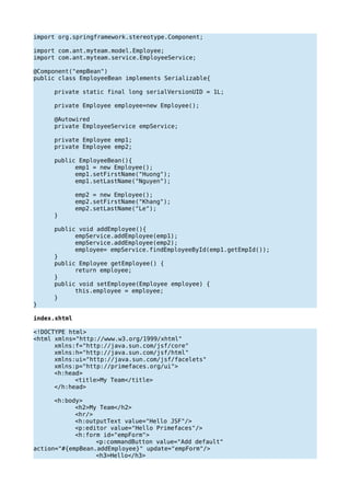 import org.springframework.stereotype.Component;
import com.ant.myteam.model.Employee;
import com.ant.myteam.service.EmployeeService;
@Component("empBean")
public class EmployeeBean implements Serializable{
private static final long serialVersionUID = 1L;
private Employee employee=new Employee();
@Autowired
private EmployeeService empService;
private Employee emp1;
private Employee emp2;
public EmployeeBean(){
emp1 = new Employee();
emp1.setFirstName("Huong");
emp1.setLastName("Nguyen");
emp2 = new Employee();
emp2.setFirstName("Khang");
emp2.setLastName("Le");
}
public void addEmployee(){
empService.addEmployee(emp1);
empService.addEmployee(emp2);
employee= empService.findEmployeeById(emp1.getEmpId());
}
public Employee getEmployee() {
return employee;
}
public void setEmployee(Employee employee) {
this.employee = employee;
}
}
index.xhtml
<!DOCTYPE html>
<html xmlns="http://www.w3.org/1999/xhtml"
xmlns:f="http://java.sun.com/jsf/core"
xmlns:h="http://java.sun.com/jsf/html"
xmlns:ui="http://java.sun.com/jsf/facelets"
xmlns:p="http://primefaces.org/ui">
<h:head>
<title>My Team</title>
</h:head>
<h:body>
<h2>My Team</h2>
<hr/>
<h:outputText value="Hello JSF"/>
<p:editor value="Hello Primefaces"/>
<h:form id="empForm">
<p:commandButton value="Add default"
action="#{empBean.addEmployee}" update="empForm"/>
<h3>Hello</h3>
 