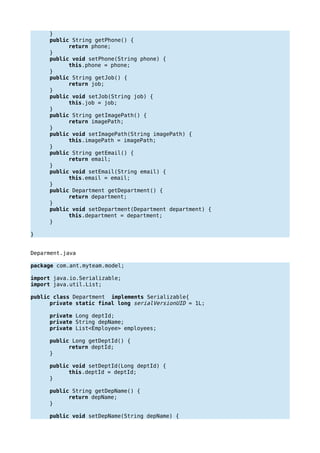 }
public String getPhone() {
return phone;
}
public void setPhone(String phone) {
this.phone = phone;
}
public String getJob() {
return job;
}
public void setJob(String job) {
this.job = job;
}
public String getImagePath() {
return imagePath;
}
public void setImagePath(String imagePath) {
this.imagePath = imagePath;
}
public String getEmail() {
return email;
}
public void setEmail(String email) {
this.email = email;
}
public Department getDepartment() {
return department;
}
public void setDepartment(Department department) {
this.department = department;
}
}
Deparment.java
package com.ant.myteam.model;
import java.io.Serializable;
import java.util.List;
public class Department implements Serializable{
private static final long serialVersionUID = 1L;
private Long deptId;
private String depName;
private List<Employee> employees;
public Long getDeptId() {
return deptId;
}
public void setDeptId(Long deptId) {
this.deptId = deptId;
}
public String getDepName() {
return depName;
}
public void setDepName(String depName) {
 