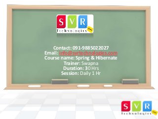 Contact: 091-9885022027
Email: info@svrtechnologies.com
Course name: Spring & Hibernate
Trainer: Swapna
Duration: 30 Hrs
Session: Daily 1 Hr

 